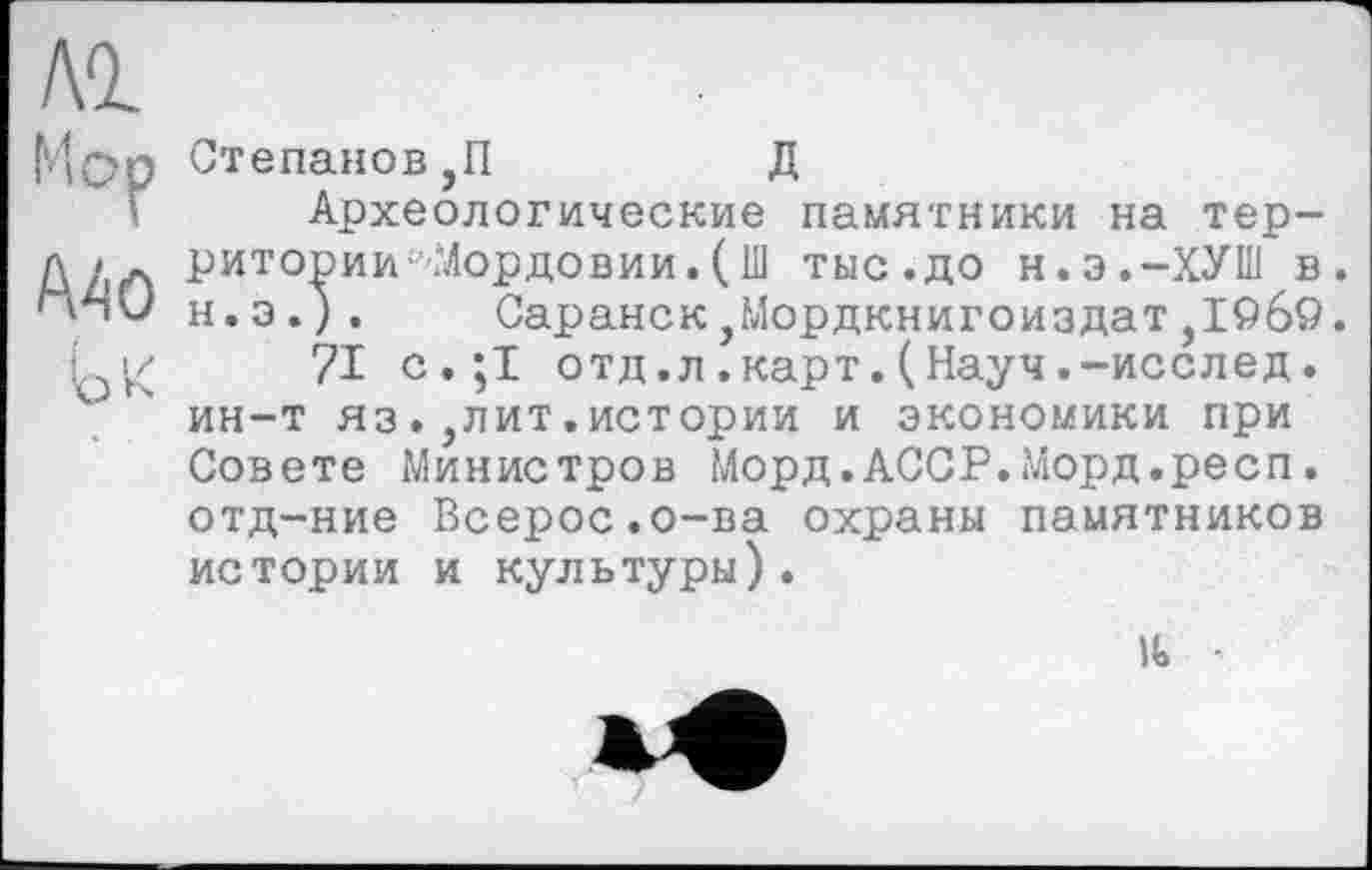 ﻿Степанов ,П	Д
Археологические памятники на территории ‘'Мордовии.(111 тыс.до н.э.-ХУШ в. н.э.). Саранск,Мордкнигоиздат,1©б9.
71 с.;1 отд.л.карт.(Науч.-исслед. ин-т яз.,лит.истории и экономики при Совете Министров Морд.АССР.Морд.респ. отд-ние Всерос.о-ва охраны памятников истории и культуры).
U»